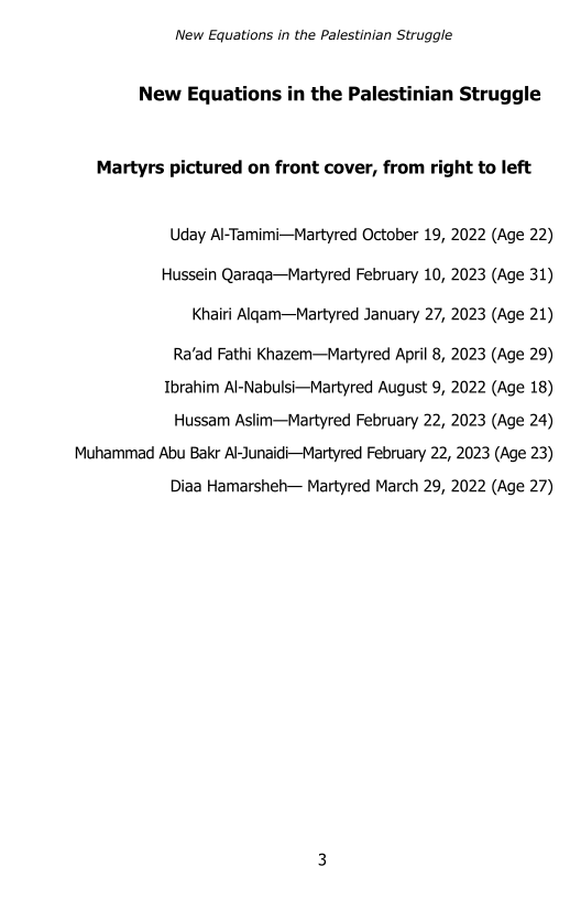 New Equations in the Palestinian Struggle

New Equations in the Palestinian Struggle

Martyrs pictured on front cover, from right to left

Uday Al-Tamimi—Martyred October 19, 2022 (Age 22)
Hussein Qaraqa—Martyred February 10, 2023 (Age 31)

Khairi Algam—Martyred January 27, 2023 (Age 21)

Ra’ad Fathi Khazem—Martyred April 8, 2023 (Age 29)

Ibrahim Al-Nabulsi—Martyred August 9, 2022 (Age 18)

Hussam Aslim—Martyred February 22, 2023 (Age 24)

Muhammad Abu Bakr Al-Junaidi—Martyred February 22, 2023 (Age 23)
Diaa Hamarsheh— Martyred March 29, 2022 (Age 27)
